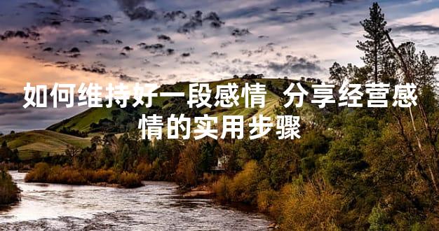 如何维持好一段感情  分享经营感情的实用步骤